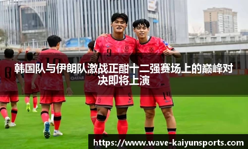 韩国队与伊朗队激战正酣十二强赛场上的巅峰对决即将上演